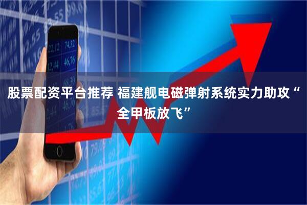 股票配资平台推荐 福建舰电磁弹射系统实力助攻“全甲板放飞”