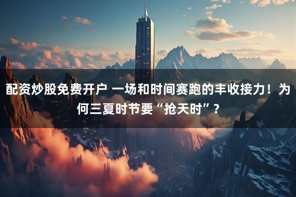 配资炒股免费开户 一场和时间赛跑的丰收接力！为何三夏时节要“抢天时”？