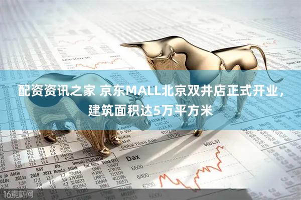 配资资讯之家 京东MALL北京双井店正式开业，建筑面积达5万平方米
