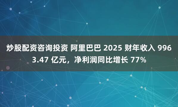 炒股配资咨询投资 阿里巴巴 2025 财年收入 9963.47 亿元，净利润同比增长 77%