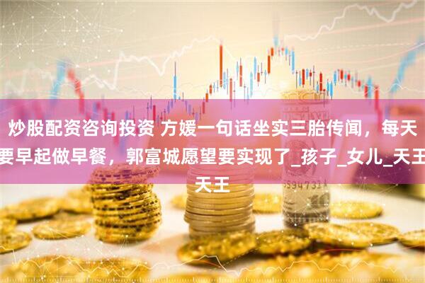 炒股配资咨询投资 方媛一句话坐实三胎传闻，每天要早起做早餐，郭富城愿望要实现了_孩子_女儿_天王