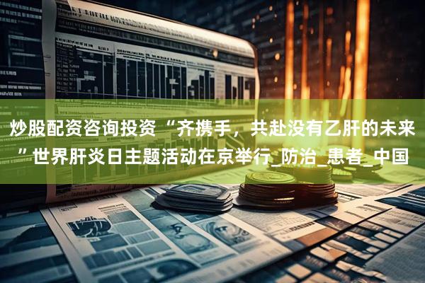 炒股配资咨询投资 “齐携手，共赴没有乙肝的未来”世界肝炎日主题活动在京举行_防治_患者_中国