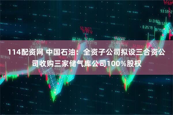 114配资网 中国石油：全资子公司拟设三合资公司收购三家储气库公司100%股权