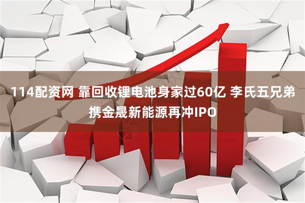 114配资网 靠回收锂电池身家过60亿 李氏五兄弟携金晟新能源再冲IPO