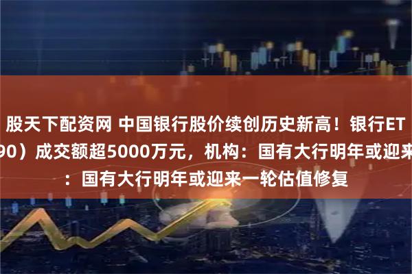 股天下配资网 中国银行股价续创历史新高！银行ETF天弘（515290）成交额超5000万元，机构：国有大行明年或迎来一轮估值修复