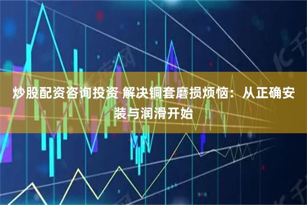 炒股配资咨询投资 解决铜套磨损烦恼：从正确安装与润滑开始