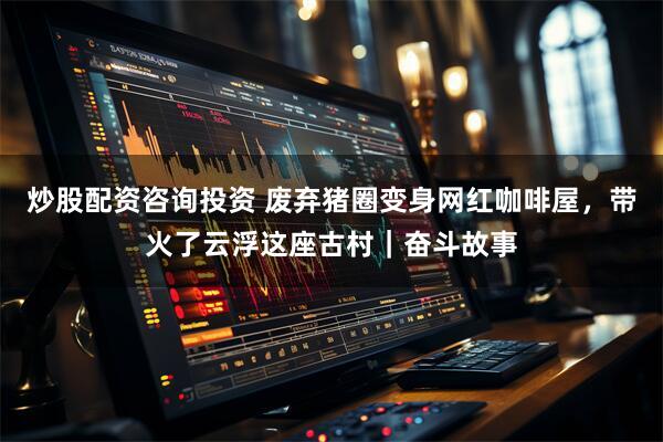 炒股配资咨询投资 废弃猪圈变身网红咖啡屋，带火了云浮这座古村｜奋斗故事