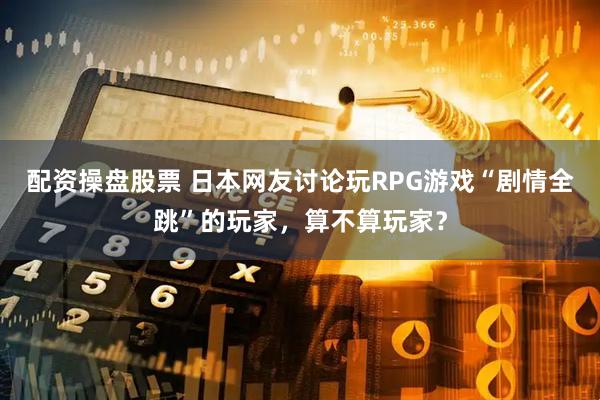 配资操盘股票 日本网友讨论玩RPG游戏“剧情全跳”的玩家，算不算玩家？
