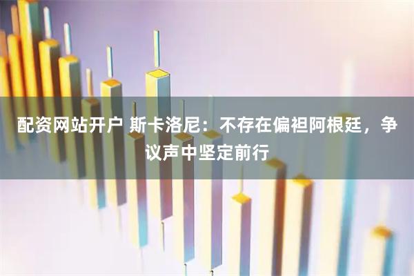 配资网站开户 斯卡洛尼：不存在偏袒阿根廷，争议声中坚定前行