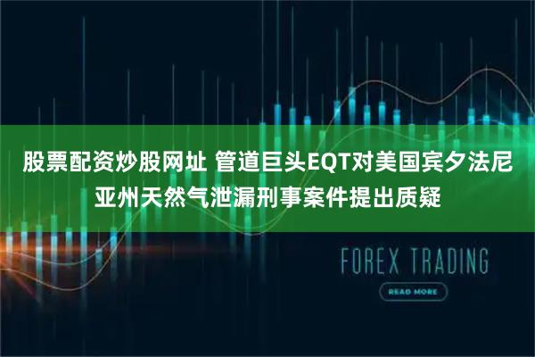 股票配资炒股网址 管道巨头EQT对美国宾夕法尼亚州天然气泄漏刑事案件提出质疑