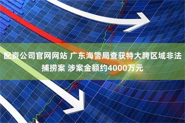 配资公司官网网站 广东海警局查获特大跨区域非法捕捞案 涉案金额约4000万元