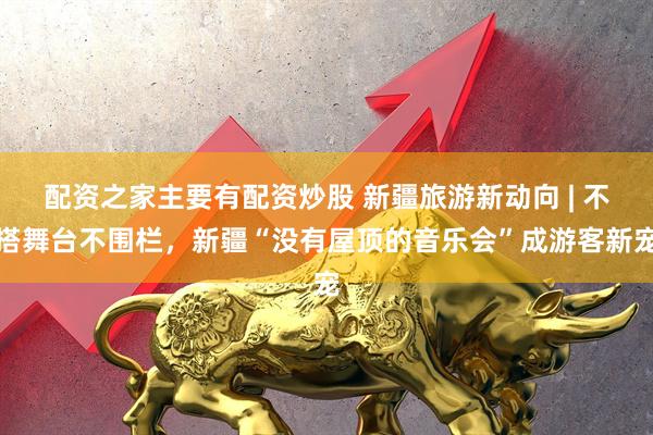 配资之家主要有配资炒股 新疆旅游新动向 | 不搭舞台不围栏，新疆“没有屋顶的音乐会”成游客新宠