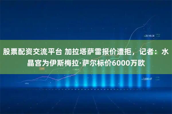 股票配资交流平台 加拉塔萨雷报价遭拒，记者：水晶宫为伊斯梅拉·萨尔标价6000万欧